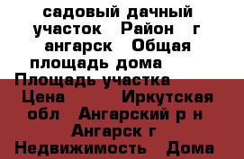 садовый дачный участок › Район ­ г ангарск › Общая площадь дома ­ 33 › Площадь участка ­ 673 › Цена ­ 400 - Иркутская обл., Ангарский р-н, Ангарск г. Недвижимость » Дома, коттеджи, дачи продажа   . Иркутская обл.